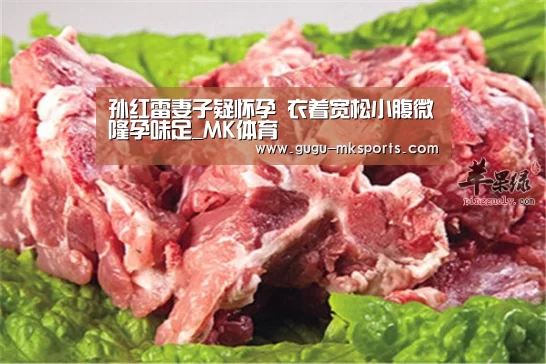 孙红雷妻子疑怀孕 衣着宽松小腹微隆孕味足_MK体育 (图3) 首页入口